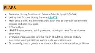 FLAPS
● Forum for Library Assistants in Primary Schools (Ipswich/Suffolk)
● Led by their Schools Library Service (LBaRTS)
● Meet once a term, in a different school each time so they can see different
libraries and gain new ideas
● 9.30am-12pm
● LBaRTS news, events, training courses, roundup of news from children’s
book world
● Everyone shares a short, informal report about their libraries and any
successful reading initiatives, author visits, competitions etc
● Occasionally have a guest - a local author, library service provider, publisher
 