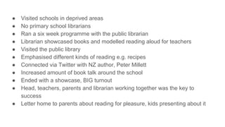 ● Visited schools in deprived areas
● No primary school librarians
● Ran a six week programme with the public librarian
● Librarian showcased books and modelled reading aloud for teachers
● Visited the public library
● Emphasised different kinds of reading e.g. recipes
● Connected via Twitter with NZ author, Peter Millett
● Increased amount of book talk around the school
● Ended with a showcase, BIG turnout
● Head, teachers, parents and librarian working together was the key to
success
● Letter home to parents about reading for pleasure, kids presenting about it
 