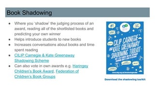 Book Shadowing
● Where you ‘shadow’ the judging process of an
award, reading all of the shortlisted books and
predicting your own winner
● Helps introduce students to new books
● Increases conversations about books and time
spent reading
● CILIP Carnegie & Kate Greenaway
Shadowing Scheme
● Can also vote in own awards e.g. Haringey
Children’s Book Award, Federation of
Children’s Book Groups
 