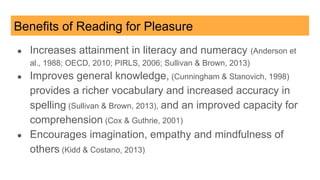 Benefits of Reading for Pleasure
● Increases attainment in literacy and numeracy (Anderson et
al., 1988; OECD, 2010; PIRLS, 2006; Sullivan & Brown, 2013)
● Improves general knowledge, (Cunningham & Stanovich, 1998)
provides a richer vocabulary and increased accuracy in
spelling (Sullivan & Brown, 2013), and an improved capacity for
comprehension (Cox & Guthrie, 2001)
● Encourages imagination, empathy and mindfulness of
others (Kidd & Costano, 2013)
 