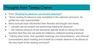 Thoughts from Teresa Cremin
● From “Reading for pleasure: just window dressing?”
● “Since reading for pleasure was mandated in the national curriculum, its
profile has risen exponentially”
● Many schools have refurbished their libraries and bought new books
● “...schools can be sucked into performing reading for pleasure”
● “...the intense pressure of the standards agenda tends to reduce the time
teachers feel they can set aside for children’s volitional reading practices”
● “Talking about texts, their possible meanings and interpretations, and informal
conversations about reading and oneself as a reader deserve to be placed at
the very heart of the reading curriculum”
 