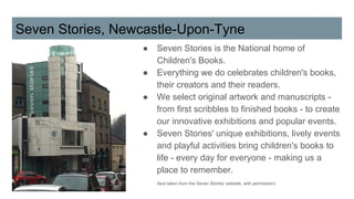 Seven Stories, Newcastle-Upon-Tyne
● Seven Stories is the National home of
Children's Books.
● Everything we do celebrates children's books,
their creators and their readers.
● We select original artwork and manuscripts -
from first scribbles to finished books - to create
our innovative exhibitions and popular events.
● Seven Stories' unique exhibitions, lively events
and playful activities bring children's books to
life - every day for everyone - making us a
place to remember.
(text taken from the Seven Stories’ website, with permission)
 