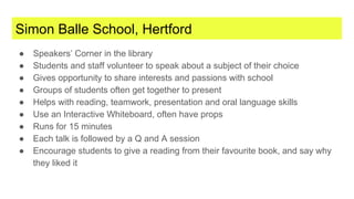 Simon Balle School, Hertford
● Speakers’ Corner in the library
● Students and staff volunteer to speak about a subject of their choice
● Gives opportunity to share interests and passions with school
● Groups of students often get together to present
● Helps with reading, teamwork, presentation and oral language skills
● Use an Interactive Whiteboard, often have props
● Runs for 15 minutes
● Each talk is followed by a Q and A session
● Encourage students to give a reading from their favourite book, and say why
they liked it
 
