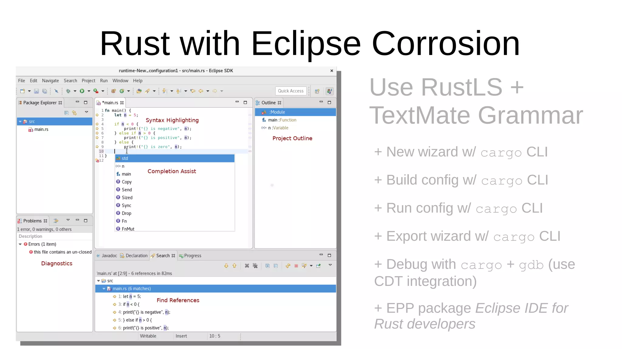 Rust with Eclipse Corrosion
Use RustLS +
TextMate Grammar
+ New wizard w/ cargo CLI
+ Build config w/ cargo CLI
+ Run config w/ cargo CLI
+ Export wizard w/ cargo CLI
+ Debug with cargo + gdb (use
CDT integration)
+ EPP package Eclipse IDE for
Rust developers
 
