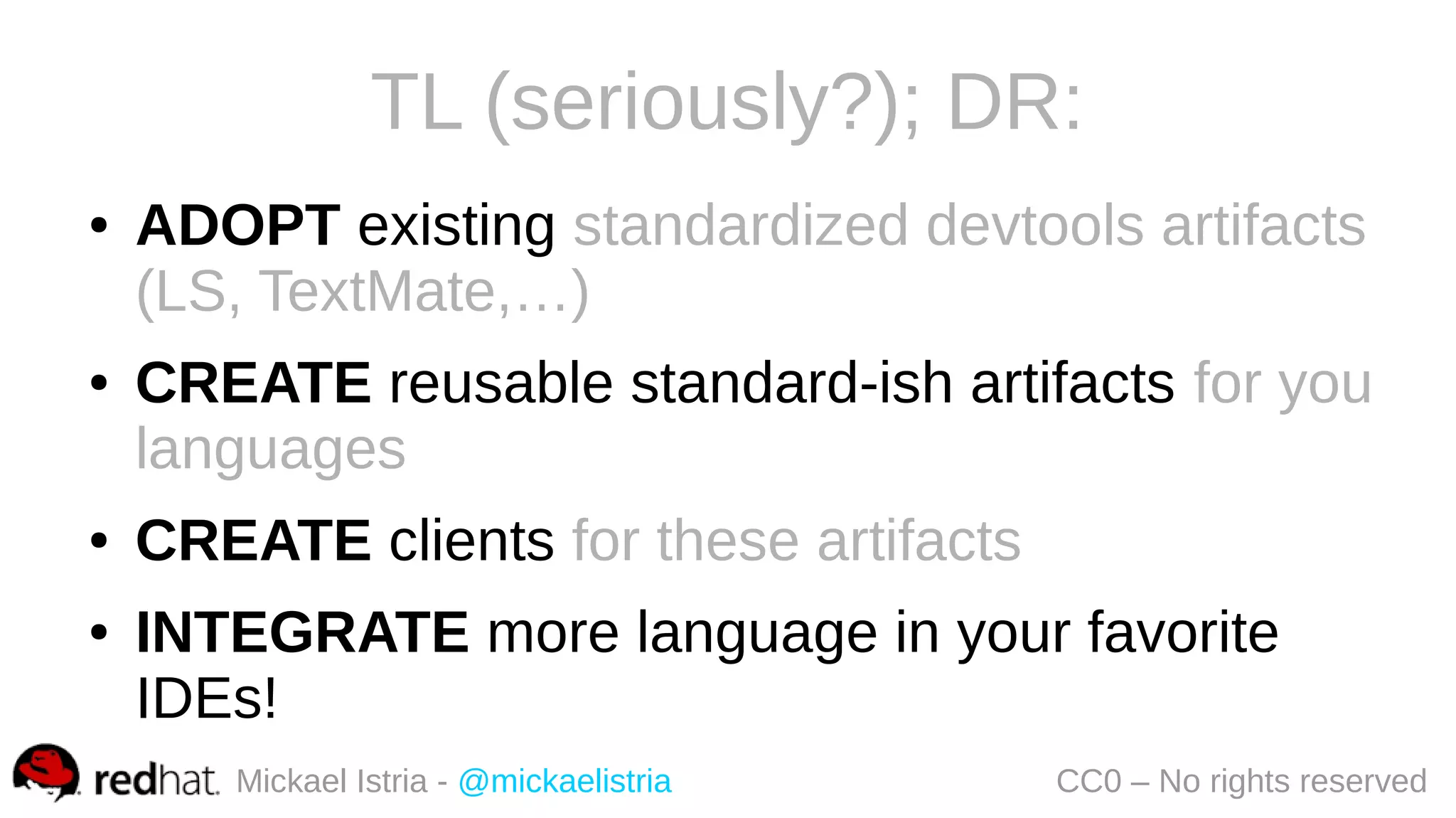 Mickael Istria - @mickaelistria CC0 – No rights reserved
TL (seriously?); DR:
● ADOPT existing standardized devtools artifacts
(LS, TextMate,…)
● CREATE reusable standard-ish artifacts for you
languages
● CREATE clients for these artifacts
● INTEGRATE more language in your favorite
IDEs!
 