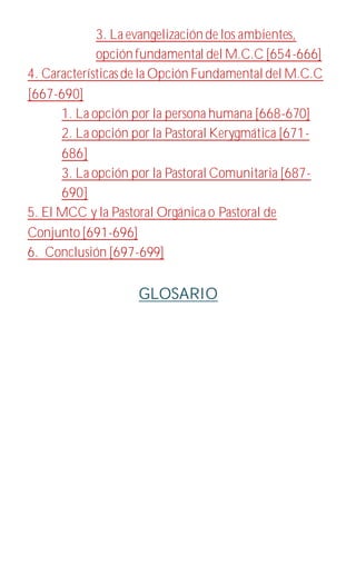 3. La evangelización de los ambientes,
opción fundamental del M.C.C[654-666]
4. Característicasde la Opción Fundamental del M.C.C
[667-690]
1. La opción por la persona humana [668-670]
2. La opción por la Pastoral Kerygmática [671-
686]
3. La opción por la Pastoral Comunitaria [687-
690]
5. El MCC y la Pastoral Orgánica o Pastoral de
Conjunto[691-696]
6. Conclusión [697-699]
GLOSARIO
 