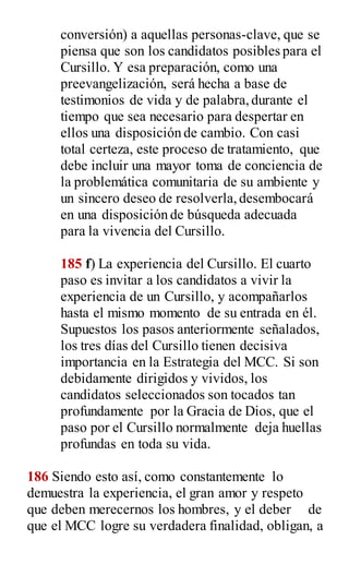 conversión) a aquellas personas-clave, que se
piensa que son los candidatos posibles para el
Cursillo. Y esa preparación, como una
preevangelización, será hecha a base de
testimonios de vida y de palabra,durante el
tiempo que sea necesario para despertar en
ellos una disposición de cambio. Con casi
total certeza, este proceso de tratamiento, que
debe incluir una mayor toma de conciencia de
la problemática comunitaria de su ambiente y
un sincero deseo de resolverla,desembocará
en una disposición de búsqueda adecuada
para la vivencia del Cursillo.
185 f) La experiencia del Cursillo. El cuarto
paso es invitar a los candidatos a vivir la
experiencia de un Cursillo, y acompañarlos
hasta el mismo momento de su entrada en él.
Supuestos los pasos anteriormente señalados,
los tres días del Cursillo tienen decisiva
importancia en la Estrategia del MCC. Si son
debidamente dirigidos y vividos, los
candidatos seleccionados son tocados tan
profundamente por la Gracia de Dios, que el
paso por el Cursillo normalmente deja huellas
profundas en toda su vida.
186 Siendo esto así, como constantemente lo
demuestra la experiencia, el gran amor y respeto
que deben merecernos los hombres, y el deber de
que el MCC logre su verdadera finalidad, obligan, a
 