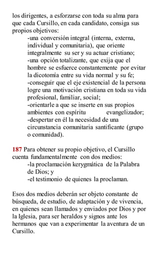 los dirigentes, a esforzarse con toda su alma para
que cada Cursillo, en cada candidato, consiga sus
propios objetivos:
-una conversión integral (interna, externa,
individual y comunitaria), que oriente
integralmente su ser y su actuar cristiano;
-una opción totalizante, que exija que el
hombre se esfuerce constantemente por evitar
la dicotomía entre su vida normal y su fe;
-conseguir que el eje existencial de la persona
logre una motivación cristiana en toda su vida
profesional, familiar, social;
-orientarle a que se inserte en sus propios
ambientes con espíritu evangelizador;
-despertar en él la necesidad de una
circunstancia comunitaria santificante (grupo
o comunidad).
187 Para obtener su propio objetivo, el Cursillo
cuenta fundamentalmente con dos medios:
-la proclamación kerygmática de la Palabra
de Dios; y
-el testimonio de quienes la proclaman.
Esos dos medios deberán ser objeto constante de
búsqueda, de estudio, de adaptación y de vivencia,
en quienes sean llamados y enviados por Dios y por
la Iglesia, para ser heraldos y signos ante los
hermanos que van a experimentar la aventura de un
Cursillo.
 