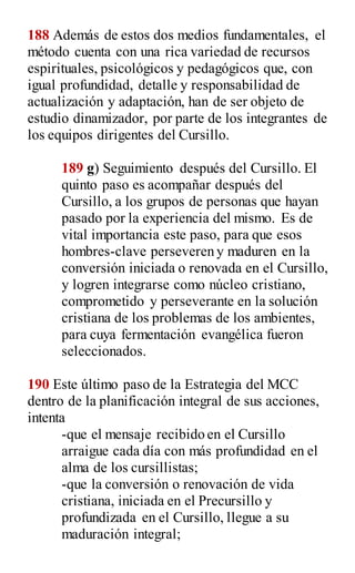 188 Además de estos dos medios fundamentales, el
método cuenta con una rica variedad de recursos
espirituales, psicológicos y pedagógicos que, con
igual profundidad, detalle y responsabilidad de
actualización y adaptación, han de ser objeto de
estudio dinamizador, por parte de los integrantes de
los equipos dirigentes del Cursillo.
189 g) Seguimiento después del Cursillo. El
quinto paso es acompañar después del
Cursillo, a los grupos de personas que hayan
pasado por la experiencia del mismo. Es de
vital importancia este paso, para que esos
hombres-clave perseveren y maduren en la
conversión iniciada o renovada en el Cursillo,
y logren integrarse como núcleo cristiano,
comprometido y perseverante en la solución
cristiana de los problemas de los ambientes,
para cuya fermentación evangélica fueron
seleccionados.
190 Este último paso de la Estrategia del MCC
dentro de la planificación integral de sus acciones,
intenta
-que el mensaje recibido en el Cursillo
arraigue cada día con más profundidad en el
alma de los cursillistas;
-que la conversión o renovación de vida
cristiana, iniciada en el Precursillo y
profundizada en el Cursillo, llegue a su
maduración integral;
 