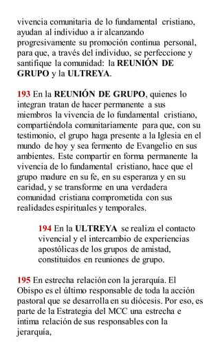 vivencia comunitaria de lo fundamental cristiano,
ayudan al individuo a ir alcanzando
progresivamente su promoción continua personal,
para que, a través del individuo, se perfeccione y
santifique la comunidad: la REUNIÓN DE
GRUPO y la ULTREYA.
193 En la REUNIÓN DE GRUPO, quienes lo
integran tratan de hacer permanente a sus
miembros la vivencia de lo fundamental cristiano,
compartiéndola comunitariamente para que, con su
testimonio, el grupo haga presente a la Iglesia en el
mundo de hoy y sea fermento de Evangelio en sus
ambientes. Este compartir en forma permanente la
vivencia de lo fundamental cristiano, hace que el
grupo madure en su fe, en su esperanza y en su
caridad, y se transforme en una verdadera
comunidad cristiana comprometida con sus
realidades espirituales y temporales.
194 En la ULTREYA se realiza el contacto
vivencial y el intercambio de experiencias
apostólicas de los grupos de amistad,
constituidos en reuniones de grupo.
195 En estrecha relación con la jerarquía. El
Obispo es el último responsable de toda la acción
pastoral que se desarrolla en su diócesis. Por eso, es
parte de la Estrategia del MCC una estrecha e
íntima relación de sus responsables con la
jerarquía,
 