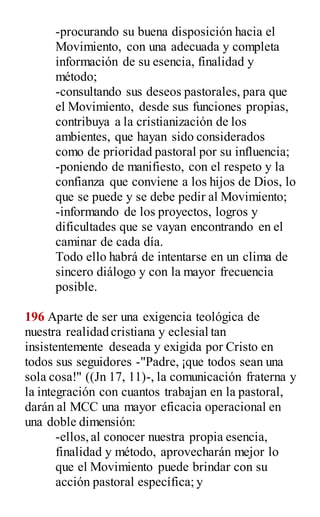 -procurando su buena disposición hacia el
Movimiento, con una adecuada y completa
información de su esencia, finalidad y
método;
-consultando sus deseos pastorales, para que
el Movimiento, desde sus funciones propias,
contribuya a la cristianización de los
ambientes, que hayan sido considerados
como de prioridad pastoral por su influencia;
-poniendo de manifiesto, con el respeto y la
confianza que conviene a los hijos de Dios, lo
que se puede y se debe pedir al Movimiento;
-informando de los proyectos, logros y
dificultades que se vayan encontrando en el
caminar de cada día.
Todo ello habrá de intentarse en un clima de
sincero diálogo y con la mayor frecuencia
posible.
196 Aparte de ser una exigencia teológica de
nuestra realidad cristiana y eclesial tan
insistentemente deseada y exigida por Cristo en
todos sus seguidores -"Padre, ¡que todos sean una
sola cosa!" ((Jn 17, 11)-, la comunicación fraterna y
la integración con cuantos trabajan en la pastoral,
darán al MCC una mayor eficacia operacional en
una doble dimensión:
-ellos,al conocer nuestra propia esencia,
finalidad y método, aprovecharán mejor lo
que el Movimiento puede brindar con su
acción pastoral específica; y
 
