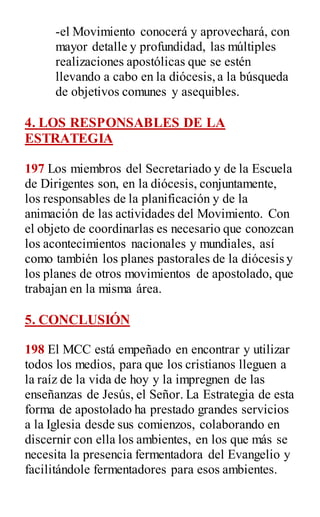 -el Movimiento conocerá y aprovechará, con
mayor detalle y profundidad, las múltiples
realizaciones apostólicas que se estén
llevando a cabo en la diócesis,a la búsqueda
de objetivos comunes y asequibles.
4. LOS RESPONSABLES DE LA
ESTRATEGIA
197 Los miembros del Secretariado y de la Escuela
de Dirigentes son, en la diócesis, conjuntamente,
los responsables de la planificación y de la
animación de las actividades del Movimiento. Con
el objeto de coordinarlas es necesario que conozcan
los acontecimientos nacionales y mundiales, así
como también los planes pastorales de la diócesis y
los planes de otros movimientos de apostolado, que
trabajan en la misma área.
5. CONCLUSIÓN
198 El MCC está empeñado en encontrar y utilizar
todos los medios, para que los cristianos lleguen a
la raíz de la vida de hoy y la impregnen de las
enseñanzas de Jesús, el Señor. La Estrategia de esta
forma de apostolado ha prestado grandes servicios
a la Iglesia desde sus comienzos, colaborando en
discernir con ella los ambientes, en los que más se
necesita la presencia fermentadora del Evangelio y
facilitándole fermentadores para esos ambientes.
 