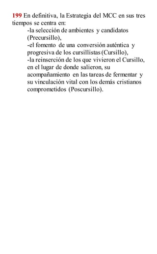 199 En definitiva, la Estrategia del MCC en sus tres
tiempos se centra en:
-la selección de ambientes y candidatos
(Precursillo),
-el fomento de una conversión auténtica y
progresiva de los cursillistas (Cursillo),
-la reinserción de los que vivieron el Cursillo,
en el lugar de donde salieron, su
acompañamiento en las tareas de fermentar y
su vinculación vital con los demás cristianos
comprometidos (Poscursillo).
 