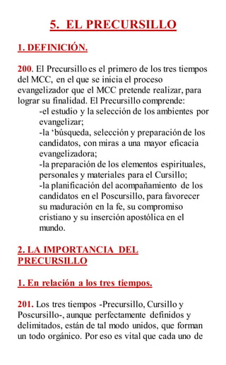 5. EL PRECURSILLO
1. DEFINICIÓN.
200. El Precursillo es el primero de los tres tiempos
del MCC, en el que se inicia el proceso
evangelizador que el MCC pretende realizar, para
lograr su finalidad. El Precursillo comprende:
-el estudio y la selección de los ambientes por
evangelizar;
-la „búsqueda, selección y preparación de los
candidatos, con miras a una mayor eficacia
evangelizadora;
-la preparación de los elementos espirituales,
personales y materiales para el Cursillo;
-la planificación del acompañamiento de los
candidatos en el Poscursillo, para favorecer
su maduración en la fe, su compromiso
cristiano y su inserción apostólica en el
mundo.
2. LA IMPORTANCIA DEL
PRECURSILLO
1. En relación a los tres tiempos.
201. Los tres tiempos -Precursillo, Cursillo y
Poscursillo-, aunque perfectamente definidos y
delimitados, están de tal modo unidos, que forman
un todo orgánico. Por eso es vital que cada uno de
 