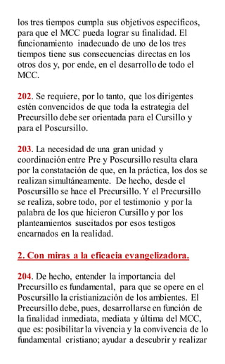 los tres tiempos cumpla sus objetivos específicos,
para que el MCC pueda lograr su finalidad. El
funcionamiento inadecuado de uno de los tres
tiempos tiene sus consecuencias directas en los
otros dos y, por ende, en el desarrollo de todo el
MCC.
202. Se requiere, por lo tanto, que los dirigentes
estén convencidos de que toda la estrategia del
Precursillo debe ser orientada para el Cursillo y
para el Poscursillo.
203. La necesidad de una gran unidad y
coordinación entre Pre y Poscursillo resulta clara
por la constatación de que, en la práctica, los dos se
realizan simultáneamente. De hecho, desde el
Poscursillo se hace el Precursillo.Y el Precursillo
se realiza, sobre todo, por el testimonio y por la
palabra de los que hicieron Cursillo y por los
planteamientos suscitados por esos testigos
encarnados en la realidad.
2. Con miras a la eficacia evangelizadora.
204. De hecho, entender la importancia del
Precursillo es fundamental, para que se opere en el
Poscursillo la cristianización de los ambientes. El
Precursillo debe, pues, desarrollarse en función de
la finalidad inmediata, mediata y última del MCC,
que es: posibilitar la vivencia y la convivencia de lo
fundamental cristiano; ayudar a descubrir y realizar
 