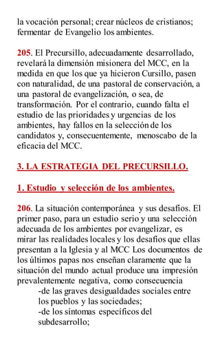 la vocación personal; crear núcleos de cristianos;
fermentar de Evangelio los ambientes.
205. El Precursillo, adecuadamente desarrollado,
revelará la dimensión misionera del MCC, en la
medida en que los que ya hicieron Cursillo, pasen
con naturalidad, de una pastoral de conservación, a
una pastoral de evangelización, o sea, de
transformación. Por el contrario, cuando falta el
estudio de las prioridades y urgencias de los
ambientes, hay fallos en la selección de los
candidatos y, consecuentemente, menoscabo de la
eficacia del MCC.
3. LA ESTRATEGIA DEL PRECURSILLO.
1. Estudio y selección de los ambientes.
206. La situación contemporánea y sus desafíos. El
primer paso, para un estudio serio y una selección
adecuada de los ambientes por evangelizar, es
mirar las realidades locales y los desafíos que ellas
presentan a la Iglesia y al MCC Los documentos de
los últimos papas nos enseñan claramente que la
situación del mundo actual produce una impresión
prevalentemente negativa, como consecuencia
-de las graves desigualdades sociales entre
los pueblos y las sociedades;
-de los síntomas específicos del
subdesarrollo;
 