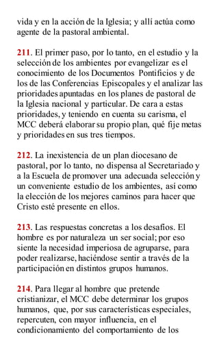 vida y en la acción de la Iglesia; y allí actúa como
agente de la pastoral ambiental.
211. El primer paso, por lo tanto, en el estudio y la
selección de los ambientes por evangelizar es el
conocimiento de los Documentos Pontificios y de
los de las Conferencias Episcopales y el analizar las
prioridades apuntadas en los planes de pastoral de
la Iglesia nacional y particular. De cara a estas
prioridades,y teniendo en cuenta su carisma, el
MCC deberá elaborar su propio plan, qué fije metas
y prioridades en sus tres tiempos.
212. La inexistencia de un plan diocesano de
pastoral, por lo tanto, no dispensa al Secretariado y
a la Escuela de promover una adecuada selección y
un conveniente estudio de los ambientes, así como
la elección de los mejores caminos para hacer que
Cristo esté presente en ellos.
213. Las respuestas concretas a los desafíos. El
hombre es por naturaleza un ser social; por eso
siente la necesidad imperiosa de agruparse, para
poder realizarse,haciéndose sentir a través de la
participación en distintos grupos humanos.
214. Para llegar al hombre que pretende
cristianizar, el MCC debe determinar los grupos
humanos, que, por sus características especiales,
repercuten, con mayor influencia, en el
condicionamiento del comportamiento de los
 