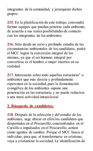 integrantes de la comunidad, y jerarquizar dichos
grupos.
215. En la planificación de este trabajo, convendrá
formar equipos que puedan penetrar cada ambiente,
de acuerdo a sus reales posibilidades de contacto
con los integrantes de los ambientes.
216. Sólo desde un serio y profundo estudio de las
circunstancias ambientales de los candidatos, podrá
el MCC lograr la conversión integral de los
mismos, ya que el ser humano integral por
convertirse es el hombre o mujer insertos en su
realidad.
217. Interesarán sobre todo aquellas estructuras" o
ambientes que más directa y profundamente
repercuten en la sociedad, pues la fermentación
evangélica de los ambientes supone una
penetración en las estructuras y no puede reducirse
a una mera actividad intraeclesial.
2. Búsqueda de candidatos.
218. Después de la selección y del estudio de los
ambientes, urge ubicar en ellos los candidatos que
despertados en el Precursillo,concientizados en el
Cursillo e impulsados en el Poscursillo, actúen
como agentes de cambio. Porque el MCC busca al
individuo, para que, al transformarse en cristiano,
vaya a cristianizar la sociedad. La identificación de
 
