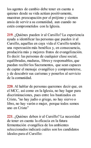 los agentes de cambio debe tener en cuenta a
quienes desde su vida actúan positivamente,
muestran preocupación por el prójimo y sienten
ansia de servir a su comunidad, aun cuando no
estén comprometidos con la Iglesia.
219. ¿Quiénes pueden ir al Cursillo? La experiencia
ayuda a identificar las personas que pueden ir al
Cursillo, aquellas en cuya vida el Cursillo tendría
una repercusión más benéfica y, en consecuencia,
produciría más y mejores frutos de evangelización.
Es decir: las personas de cualquier clase social,
equilibradas, maduras, libres y responsables, que
puedan recibir los Sacramentos, que sean capaces
de captar el mensaje evangélico y comprometerse,
y de descubrir sus carismas y ponerlos al servicio
de la comunidad.
220. Al hablar de personas queremos decir que, en
el MCC, así como en la Iglesia, no hay lugar para
discriminaciones, pues entre los bautizados en
Cristo, "no hay judío o griego, no hay siervo o
libre, no hay varón o mujer, porque todos somos
uno en Cristo”
221. ¿Quiénes deben ir al Cursillo? La necesidad
de tener en cuenta la eficacia en la futura
fermentación evangélica de los ambientes
seleccionados indicará cuáles son los candidatos
ideales para el Cursillo:
 