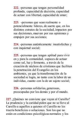 222. -personas que tengan personalidad
profunda, capacidad de decisión, capacidad
de actuar con libertad, capacidad de amar;
223. -personas que sean realmente o
potencialmente líderes, de suerte que, en los
distintos estratos de la sociedad, impacten por
sus decisiones, muevan por sus opiniones y
empujen por sus acciones;
224. -personas auténticamente insatisfechas y
con inquietud social;
225. -personas que tengan aptitud para vivir
en y para la comunidad, capaces de actuar
como sal, luz y fermento, a través de la
creación de núcleos de cristianos que faciliten
la penetración del Evangelio en los
ambientes, ya que la transformación de la
sociedad se logra, no tanto con la labor de un
individuo, cuanto con la de un sujeto social;
226. -personas solidarias,generosas,
preocupadas por los demás y por el mundo.
227. ¿Quiénes no conviene que vayan al Cursillo?
La prudencia y la caridad piden que no se lleve al
Cursillo a aquellos a quienes el Cursillo no les
traería beneficios o soluciones. Son los que no
están en condiciones psicológicas normales y los
 