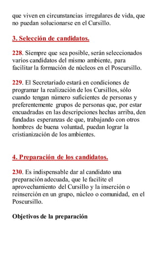 que viven en circunstancias irregulares de vida, que
no puedan solucionarse en el Cursillo.
3. Selección de candidatos.
228. Siempre que sea posible, serán seleccionados
varios candidatos del mismo ambiente, para
facilitar la formación de núcleos en el Poscursillo.
229. El Secretariado estará en condiciones de
programar la realización de los Cursillos, sólo
cuando tengan número suficientes de personas y
preferentemente grupos de personas que, por estar
encuadradas en las descripciones hechas arriba, den
fundadas esperanzas de que, trabajando con otros
hombres de buena voluntad, puedan lograr la
cristianización de los ambientes.
4. Preparación de los candidatos.
230. Es indispensable dar al candidato una
preparación adecuada, que le facilite el
aprovechamiento del Cursillo y la inserción o
reinserción en un grupo, núcleo o comunidad, en el
Poscursillo.
Objetivos de la preparación
 