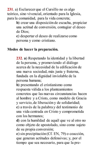 231. a) Esclarecer que el Cursillo no es algo
teórico, sino vivencial, orientado para la Iglesia,
para la comunidad, para la vida concreta;
b) crear una disposición de escucha, propiciar
una actitud de conversión, contagiar el deseo
de Dios;
c) despertar el deseo de realizarse como
persona y como cristiano.
Modos de hacer la preparación.
232. a) Respetando la identidad y la libertad
de la persona, y promoviendo el diálogo
acerca de la necesidad de la edificación de
una nueva sociedad, más justa y fraterna,
fundada en la dignidad inviolable de la
persona humana;
b) presentando el cristianismo como
respuesta válida a los planteamientos
concretos que las nuevas circunstancias hacen
al hombre y a Cristo, como modelo de Gracia
y servicio,de liberación y de solidaridad;
c) a través de la palabra y del testimonio de
una vida centrada en Cristo y comprometida
con los hermanos;
d) con la humildad de aquél que ve al otro no
como objeto de apostolado, sino como sujeto
de su propia conversión;
e) sin precipitación (Cf. EN, 79) o coacción,
que generan actitudes defensivas; y, por el
tiempo que sea necesario, para que la pre-
 