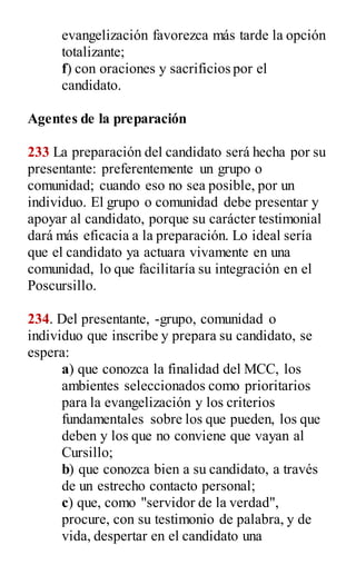 evangelización favorezca más tarde la opción
totalizante;
f) con oraciones y sacrificios por el
candidato.
Agentes de la preparación
233 La preparación del candidato será hecha por su
presentante: preferentemente un grupo o
comunidad; cuando eso no sea posible, por un
individuo. El grupo o comunidad debe presentar y
apoyar al candidato, porque su carácter testimonial
dará más eficacia a la preparación. Lo ideal sería
que el candidato ya actuara vivamente en una
comunidad, lo que facilitaría su integración en el
Poscursillo.
234. Del presentante, -grupo, comunidad o
individuo que inscribe y prepara su candidato, se
espera:
a) que conozca la finalidad del MCC, los
ambientes seleccionados como prioritarios
para la evangelización y los criterios
fundamentales sobre los que pueden, los que
deben y los que no conviene que vayan al
Cursillo;
b) que conozca bien a su candidato, a través
de un estrecho contacto personal;
c) que, como "servidor de la verdad",
procure, con su testimonio de palabra, y de
vida, despertar en el candidato una
 