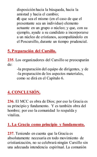 disposición hacia la búsqueda, hacia la
amistad y hacia el cambio;
d) que sea el mismo (en el caso de que el
presentante sea un individuo) elemento
actuante en un grupo o núcleo; y que, con su
ejemplo, ayude a su candidato a incorporarse
a un núcleo de cristianos, acompañándolo en
el Poscursillo, durante un tiempo prudencial.
5. Preparación del Cursillo.
235. Los organizadores del Cursillo se preocuparán
de:
-la preparación del equipo de dirigentes, y de
-la preparación de los aspectos materiales,
como se dirá en el Capítulo 6.
4. CONCLUSIÓN.
236. El MCC es obra de Dios; por eso la Gracia es
su principio y fundamento. Y es también obra del
hombre; por eso la comunidad lo respalda y
vitaliza.
1. La Gracia como principio y fundamento.
237. Teniendo en cuenta que la Gracia es
absolutamente necesaria en todo movimiento de
cristianización, no se celebrará ningún Cursillo sin
una adecuada intendencia espiritual. La comunión
 