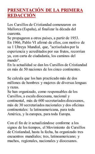 PRESENTACIÓN DE LA PRIMERA
REDACCIÓN
Los Cursillos de Cristiandad comenzaron en
Mallorca (España), al finalizar la década del
cuarenta.
Se propagaron a otros países, a partir de 1953.
En 1966, Pablo VI afirmó de ellos, con motivo de
su 1 Ultreya Mundial, que, "acrisolados por la
experiencia y acreditados por sus frutos, recorrían
ya, con carta de ciudadanía, los caminos del
mundo".
En la actualidad se dan los Cursillos de Cristiandad
en más de 50 naciones de los cinco continentes.
Se calcula que los han practicado más de dos
millones de hombres y mujeres de diversas lenguas
y razas.
Se han organizado, como responsables de los
Cursillos, a escala diocesana, nacional y
continental, más de 600 secretariados diocesanos,
más de 30 secretariados nacionales y dos oficinas
continentales: la latinoamericana, para toda
América, y la europea, para toda Europa.
Con el fin de ir actualizándose conforme a los
signos de los tiempos, el Movimiento de Cursillos
de Cristiandad, hasta la fecha, ha organizado tres
encuentros mundiales; tres, latinoamericano; y
muchos, regionales, nacionales y diocesanos.
 