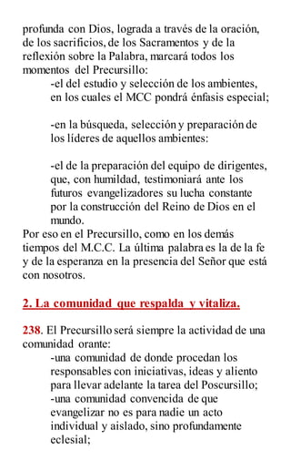 profunda con Dios, lograda a través de la oración,
de los sacrificios,de los Sacramentos y de la
reflexión sobre la Palabra, marcará todos los
momentos del Precursillo:
-el del estudio y selección de los ambientes,
en los cuales el MCC pondrá énfasis especial;
-en la búsqueda, selección y preparación de
los líderes de aquellos ambientes:
-el de la preparación del equipo de dirigentes,
que, con humildad, testimoniará ante los
futuros evangelizadores su lucha constante
por la construcción del Reino de Dios en el
mundo.
Por eso en el Precursillo, como en los demás
tiempos del M.C.C. La última palabra es la de la fe
y de la esperanza en la presencia del Señor que está
con nosotros.
2. La comunidad que respalda y vitaliza.
238. El Precursillo será siempre la actividad de una
comunidad orante:
-una comunidad de donde procedan los
responsables con iniciativas, ideas y aliento
para llevar adelante la tarea del Poscursillo;
-una comunidad convencida de que
evangelizar no es para nadie un acto
individual y aislado, sino profundamente
eclesial;
 