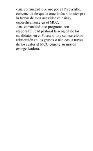-una comunidad que ore por el Precursillo,
convencida de que la oración ha sido siempre
la fuerza de toda actividad eclesial y
específicamente en el MCC;
-una comunidad que programe con
responsabilidad pastoral la acogida de los
candidatos en el Poscursillo y su inserción o
reinserción en los grupos o núcleos, a través
de los cuales el MCC cumple su misión
evangelizadora.
 