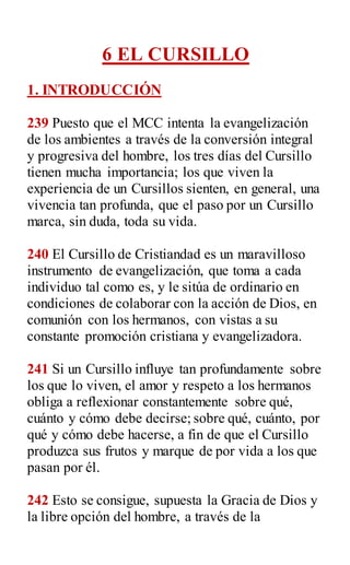 6 EL CURSILLO
1. INTRODUCCIÓN
239 Puesto que el MCC intenta la evangelización
de los ambientes a través de la conversión integral
y progresiva del hombre, los tres días del Cursillo
tienen mucha importancia; los que viven la
experiencia de un Cursillos sienten, en general, una
vivencia tan profunda, que el paso por un Cursillo
marca, sin duda, toda su vida.
240 El Cursillo de Cristiandad es un maravilloso
instrumento de evangelización, que toma a cada
individuo tal como es, y le sitúa de ordinario en
condiciones de colaborar con la acción de Dios, en
comunión con los hermanos, con vistas a su
constante promoción cristiana y evangelizadora.
241 Si un Cursillo influye tan profundamente sobre
los que lo viven, el amor y respeto a los hermanos
obliga a reflexionar constantemente sobre qué,
cuánto y cómo debe decirse; sobre qué, cuánto, por
qué y cómo debe hacerse, a fin de que el Cursillo
produzca sus frutos y marque de por vida a los que
pasan por él.
242 Esto se consigue, supuesta la Gracia de Dios y
la libre opción del hombre, a través de la
 