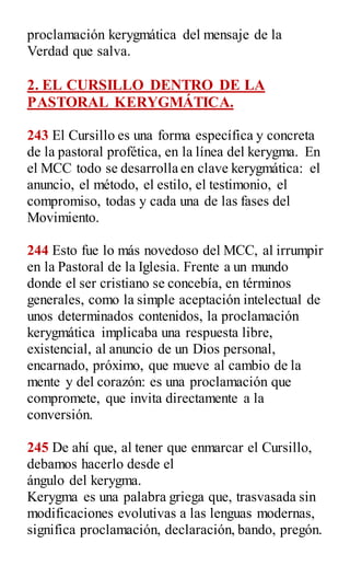 proclamación kerygmática del mensaje de la
Verdad que salva.
2. EL CURSILLO DENTRO DE LA
PASTORAL KERYGMÁTICA.
243 El Cursillo es una forma específica y concreta
de la pastoral profética, en la línea del kerygma. En
el MCC todo se desarrolla en clave kerygmática: el
anuncio, el método, el estilo, el testimonio, el
compromiso, todas y cada una de las fases del
Movimiento.
244 Esto fue lo más novedoso del MCC, al irrumpir
en la Pastoral de la Iglesia. Frente a un mundo
donde el ser cristiano se concebía, en términos
generales, como la simple aceptación intelectual de
unos determinados contenidos, la proclamación
kerygmática implicaba una respuesta libre,
existencial, al anuncio de un Dios personal,
encarnado, próximo, que mueve al cambio de la
mente y del corazón: es una proclamación que
compromete, que invita directamente a la
conversión.
245 De ahí que, al tener que enmarcar el Cursillo,
debamos hacerlo desde el
ángulo del kerygma.
Kerygma es una palabra griega que, trasvasada sin
modificaciones evolutivas a las lenguas modernas,
significa proclamación, declaración, bando, pregón.
 
