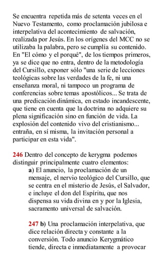 Se encuentra repetida más de setenta veces en el
Nuevo Testamento, como proclamación jubilosa e
interpelativa del acontecimiento de salvación,
realizada por Jesús. En los orígenes del MCC no se
utilizaba la palabra, pero se cumplía su contenido.
En "El cómo y el porqué", de los tiempos primeros,
ya se dice que no entra, dentro de la metodología
del Cursillo, exponer sólo "una serie de lecciones
teológicas sobre las verdades de la fe, ni una
enseñanza moral, ni tampoco un programa de
conferencias sobre temas apostólicos... Se trata de
una predicación dinámica, en estado incandescente,
que tiene en cuenta que la doctrina no adquiere su
plena significación sino en función de vida. La
explosión del contenido vivo del cristianismo...
entraña, en sí misma, la invitación personal a
participar en esta vida".
246 Dentro del concepto de kerygma podemos
distinguir principalmente cuatro elementos:
a) El anuncio, la proclamación de un
mensaje, el nervio teológico del Cursillo, que
se centra en el misterio de Jesús, el Salvador,
e incluye el don del Espíritu, que nos
dispensa su vida divina en y por la Iglesia,
sacramento universal de salvación.
247 b) Una proclamación interpelativa, que
dice relación directa y constante a la
conversión. Todo anuncio Kerygmático
tiende, directa e inmediatamente a provocar
 