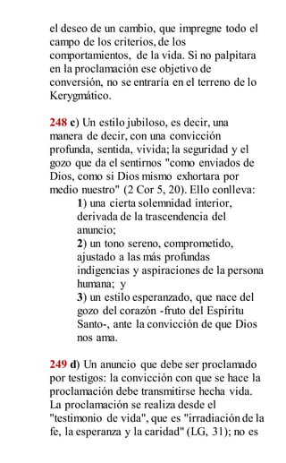 el deseo de un cambio, que impregne todo el
campo de los criterios,de los
comportamientos, de la vida. Si no palpitara
en la proclamación ese objetivo de
conversión, no se entraría en el terreno de lo
Kerygmático.
248 c) Un estilo jubiloso, es decir, una
manera de decir, con una convicción
profunda, sentida, vivida; la seguridad y el
gozo que da el sentirnos "como enviados de
Dios, como si Dios mismo exhortara por
medio nuestro" (2 Cor 5, 20). Ello conlleva:
1) una cierta solemnidad interior,
derivada de la trascendencia del
anuncio;
2) un tono sereno, comprometido,
ajustado a las más profundas
indigencias y aspiraciones de la persona
humana; y
3) un estilo esperanzado, que nace del
gozo del corazón -fruto del Espíritu
Santo-, ante la convicción de que Dios
nos ama.
249 d) Un anuncio que debe ser proclamado
por testigos: la convicción con que se hace la
proclamación debe transmitirse hecha vida.
La proclamación se realiza desde el
"testimonio de vida", que es "irradiación de la
fe, la esperanza y la caridad" (LG, 31); no es
 