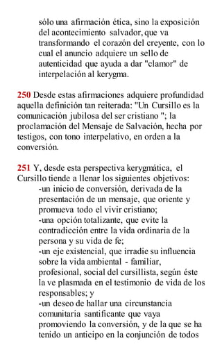 sólo una afirmación ética, sino la exposición
del acontecimiento salvador,que va
transformando el corazón del creyente, con lo
cual el anuncio adquiere un sello de
autenticidad que ayuda a dar "clamor" de
interpelación al kerygma.
250 Desde estas afirmaciones adquiere profundidad
aquella definición tan reiterada: "Un Cursillo es la
comunicación jubilosa del ser cristiano "; la
proclamación del Mensaje de Salvación, hecha por
testigos, con tono interpelativo, en orden a la
conversión.
251 Y, desde esta perspectiva kerygmática, el
Cursillo tiende a llenar los siguientes objetivos:
-un inicio de conversión, derivada de la
presentación de un mensaje, que oriente y
promueva todo el vivir cristiano;
-una opción totalizante, que evite la
contradicción entre la vida ordinaria de la
persona y su vida de fe;
-un eje existencial, que irradie su influencia
sobre la vida ambiental - familiar,
profesional, social del cursillista, según éste
la ve plasmada en el testimonio de vida de los
responsables; y
-un deseo de hallar una circunstancia
comunitaria santificante que vaya
promoviendo la conversión, y de la que se ha
tenido un anticipo en la conjunción de todos
 