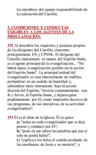 los miembros del equipo responsabilizado de
la realización del Cursillo.
3. CONDICIONES Y CONDUCTAS
EXIGIBLES A LOS AGENTES DE LA
PROCLAMACIÓN.
252 Al descubrir los requisitos y posturas propios
de los dirigentes del Cursillo, citaremos
principalmente EN y CPSNE. El dirigente del
Cursillo, instrumento en manos del Espíritu Santo,
es el agente principal de la evangelización... "No
habrá nunca evangelización posible sin la acción
del Espíritu Santo". La principal actitud del
evangelizador es caer interiormente de rodillas,
profundizar en un sentido de humildad y,
sabiéndose mero instrumento bajo la acción
discreta del Espíritu, "invocar constantemente, con
fe y fervor, al Espíritu Santo, y dejarse guiar
prudentemente por El, como inspirador decisivo de
sus programas, de sus iniciativas, de su actividad
evangelizadora".
253 Él es el alma de la Iglesia. Él es quien
a) "actúa en cada evangelizador que se deja
poseer y conducir por El";
b) "pone en sus labios las palabras que por sí
solo no podrá hallar";
c) "explica a los fieles el sentido profundo de
las enseñanzas de Jesús y su misterio"; y
 