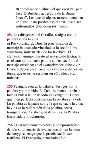 d) "predispone el alma del que escucha, para
hacerla abierta y acogedora de la Buena
Nueva”. Los que de alguna manera actúan en
un Cursillo no pueden aspirar más que a ser
instrumentos dóciles en sus manos.
254 Los dirigentes del Cursillo, testigos con la
palabra y con la vida
a) Por voluntad de Dios, la proclamación del
mensaje ha quedado vinculada a la acción libre,
voluntaria, instrumental de los hombres. El
elemento humano, puesto al servicio de la Gracia,
es el camino ordinario para la comunicación del
mensaje cristiano; en el evangelizador debe vivir
Cristo y deben encarnarse los valores cristianos, de
forma que éstos no resulten ser sólo ideas bien
trabadas.
255 Testigos: ésta es la palabra.Testigos por la
palabra y por la vida. El Cursillo intenta iluminar
toda la vida a la luz de todo el Evangelio. Tienen
que ir en perfecta consonancia la palabra y la vida.
La palabra es la pauta sobre la que se vacía la vida;
la vida es la realización de la palabra, hecha
transparencia. Cristo es, en definitiva, la Palabra
Encarnada y Proclamada.
256 El carácter comprometido y comprometedor
del Cursillo, agente de evangelización en la línea
del kerygma, exige que la proclamación sea
testifical. El Evangelio, anunciado sólo
 
