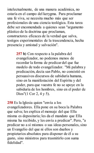 intelectualmente, de una manera académica, no
estaría en el campo del kerygma. Para proclamar
una fe viva, se necesita mucho más que ser
profesionales de una ciencia teológica. Esta tarea
debe ser encomendada a quienes sean "argumento
plástico de la doctrina que proclaman,
constructores eficaces de la verdad que salva,
testigos experimentales de la trascendencia, hecha
presencia y amistad y salvación".
257 b) Con respecto a la palabra del
evangelizador, no podemos menos de
recordar la forma de predicar del que fue
modelo de todo evangelizador. "Mi palabra y
predicación, decía san Pablo, no consistió en
persuasivos discursos de sabiduría humana,
sino en la manifestación del Espíritu y del
poder, para que vuestra fe no se apoye en la
sabiduría de los hombres, sino en el poder de
Dios"(1 Cor 2, 4 y 5).
258 Es la Iglesia quien "envía a los
evangelizadores. Ella pone en su boca la Palabra
que salva; les explica el mensaje del que Ella
misma es depositaría; les da el mandato que Ella
misma ha recibido, y les envía a predicar". Pero, "a
predicar no a sí mismos o sus ideas personales, sino
un Evangelio del que ni ellos son dueños y
propietarios absolutos para disponer de él a su
gusto, sino ministros para trasmitirlo con suma
fidelidad".
 