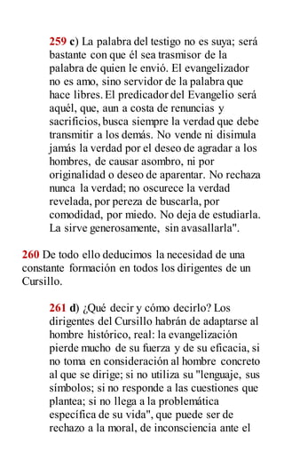 259 c) La palabra del testigo no es suya; será
bastante con que él sea trasmisor de la
palabra de quien le envió. El evangelizador
no es amo, sino servidor de la palabra que
hace libres.El predicador del Evangelio será
aquél, que, aun a costa de renuncias y
sacrificios,busca siempre la verdad que debe
transmitir a los demás. No vende ni disimula
jamás la verdad por el deseo de agradar a los
hombres, de causar asombro, ni por
originalidad o deseo de aparentar. No rechaza
nunca la verdad; no oscurece la verdad
revelada, por pereza de buscarla, por
comodidad, por miedo. No deja de estudiarla.
La sirve generosamente, sin avasallarla".
260 De todo ello deducimos la necesidad de una
constante formación en todos los dirigentes de un
Cursillo.
261 d) ¿Qué decir y cómo decirlo? Los
dirigentes del Cursillo habrán de adaptarse al
hombre histórico, real: la evangelización
pierde mucho de su fuerza y de su eficacia, si
no toma en consideración al hombre concreto
al que se dirige; si no utiliza su "lenguaje, sus
símbolos; si no responde a las cuestiones que
plantea; si no llega a la problemática
específica de su vida", que puede ser de
rechazo a la moral, de inconsciencia ante el
 