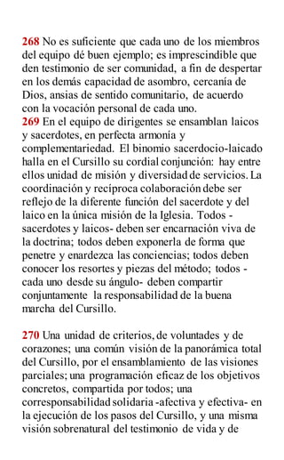 268 No es suficiente que cada uno de los miembros
del equipo dé buen ejemplo; es imprescindible que
den testimonio de ser comunidad, a fin de despertar
en los demás capacidad de asombro, cercanía de
Dios, ansias de sentido comunitario, de acuerdo
con la vocación personal de cada uno.
269 En el equipo de dirigentes se ensamblan laicos
y sacerdotes, en perfecta armonía y
complementariedad. El binomio sacerdocio-laicado
halla en el Cursillo su cordial conjunción: hay entre
ellos unidad de misión y diversidad de servicios.La
coordinación y recíproca colaboración debe ser
reflejo de la diferente función del sacerdote y del
laico en la única misión de la Iglesia. Todos -
sacerdotes y laicos- deben ser encarnación viva de
la doctrina; todos deben exponerla de forma que
penetre y enardezca las conciencias; todos deben
conocer los resortes y piezas del método; todos -
cada uno desde su ángulo- deben compartir
conjuntamente la responsabilidad de la buena
marcha del Cursillo.
270 Una unidad de criterios,de voluntades y de
corazones; una común visión de la panorámica total
del Cursillo, por el ensamblamiento de las visiones
parciales; una programación eficaz de los objetivos
concretos, compartida por todos; una
corresponsabilidad solidaria -afectiva y efectiva- en
la ejecución de los pasos del Cursillo, y una misma
visión sobrenatural del testimonio de vida y de
 