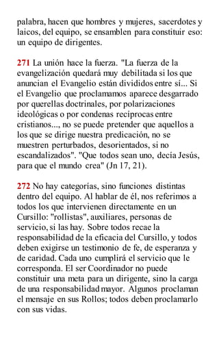 palabra, hacen que hombres y mujeres, sacerdotes y
laicos, del equipo, se ensamblen para constituir eso:
un equipo de dirigentes.
271 La unión hace la fuerza. "La fuerza de la
evangelización quedará muy debilitada si los que
anuncian el Evangelio están divididos entre sí... Si
el Evangelio que proclamamos aparece desgarrado
por querellas doctrinales, por polarizaciones
ideológicas o por condenas recíprocas entre
cristianos..., no se puede pretender que aquellos a
los que se dirige nuestra predicación, no se
muestren perturbados, desorientados, si no
escandalizados". "Que todos sean uno, decía Jesús,
para que el mundo crea" (Jn 17, 21).
272 No hay categorías, sino funciones distintas
dentro del equipo. Al hablar de él, nos referimos a
todos los que intervienen directamente en un
Cursillo: "rollistas", auxiliares, personas de
servicio,si las hay. Sobre todos recae la
responsabilidad de la eficacia del Cursillo, y todos
deben exigirse un testimonio de fe, de esperanza y
de caridad. Cada uno cumplirá el servicio que le
corresponda. El ser Coordinador no puede
constituir una meta para un dirigente, sino la carga
de una responsabilidad mayor. Algunos proclaman
el mensaje en sus Rollos; todos deben proclamarlo
con sus vidas.
 