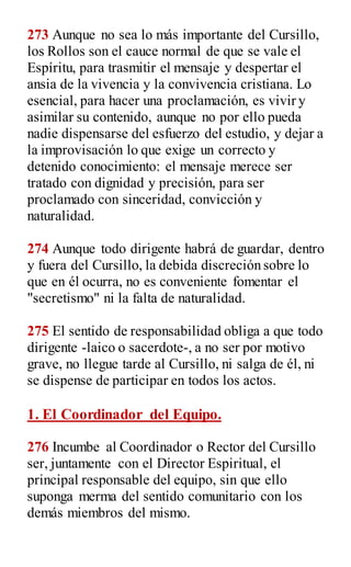 273 Aunque no sea lo más importante del Cursillo,
los Rollos son el cauce normal de que se vale el
Espíritu, para trasmitir el mensaje y despertar el
ansia de la vivencia y la convivencia cristiana. Lo
esencial, para hacer una proclamación, es vivir y
asimilar su contenido, aunque no por ello pueda
nadie dispensarse del esfuerzo del estudio, y dejar a
la improvisación lo que exige un correcto y
detenido conocimiento: el mensaje merece ser
tratado con dignidad y precisión, para ser
proclamado con sinceridad, convicción y
naturalidad.
274 Aunque todo dirigente habrá de guardar, dentro
y fuera del Cursillo, la debida discreción sobre lo
que en él ocurra, no es conveniente fomentar el
"secretismo" ni la falta de naturalidad.
275 El sentido de responsabilidad obliga a que todo
dirigente -laico o sacerdote-, a no ser por motivo
grave, no llegue tarde al Cursillo, ni salga de él, ni
se dispense de participar en todos los actos.
1. El Coordinador del Equipo.
276 Incumbe al Coordinador o Rector del Cursillo
ser, juntamente con el Director Espiritual, el
principal responsable del equipo, sin que ello
suponga merma del sentido comunitario con los
demás miembros del mismo.
 