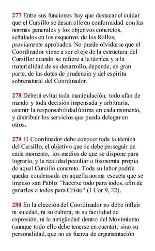 277 Entre sus funciones hay que destacar el cuidar
que el Cursillo se desarrolle en conformidad con las
normas generales y los objetivos concretos,
señalados en los esquemas de los Rollos,
previamente aprobados. No puede olvidarse que el
Coordinador viene a ser el eje de la estructura del
Cursillo: cuando se refiere a la técnica y a la
materialidad de su desarrollo,depende, en gran
parte, de las dotes de prudencia y del espíritu
sobrenatural del Coordinador.
278 Deberá evitar toda manipulación, todo afán de
mando y toda decisión impensada y arbitraria,
asumir la responsabilidad última en cada momento,
y distribuir los servicios que pueda delegar en
otros.
279 El Coordinador debe conocer toda la técnica
del Cursillo, el objetivo que se debe perseguir en
cada momento, los medios de que se dispone para
lograrlo, y la realidad peculiar o fisonomía propia
de aquel Cursillo concreto. Toda su labor podría
quedar condensada en aquella norma escueta que se
impuso san Pablo: "hacerse todo para todos, afín de
ganarlos a todos para Cristo" (1 Cor 9, 22).
280 En la elección del Coordinador no debe influir
ni su edad, ni su cultura, ni su facilidad de
expresión, ni la antigüedad dentro del Movimiento
(aunque todo ello debe tenerse en cuenta); sino su
personalidad, que no es fuerza de argumentación
 