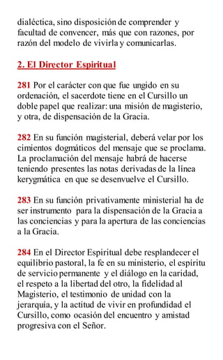 dialéctica, sino disposición de comprender y
facultad de convencer, más que con razones, por
razón del modelo de vivirla y comunicarlas.
2. El Director Espiritual
281 Por el carácter con que fue ungido en su
ordenación, el sacerdote tiene en el Cursillo un
doble papel que realizar: una misión de magisterio,
y otra, de dispensación de la Gracia.
282 En su función magisterial, deberá velar por los
cimientos dogmáticos del mensaje que se proclama.
La proclamación del mensaje habrá de hacerse
teniendo presentes las notas derivadas de la línea
kerygmática en que se desenvuelve el Cursillo.
283 En su función privativamente ministerial ha de
ser instrumento para la dispensación de la Gracia a
las conciencias y para la apertura de las conciencias
a la Gracia.
284 En el Director Espiritual debe resplandecer el
equilibrio pastoral, la fe en su ministerio, el espíritu
de servicio permanente y el diálogo en la caridad,
el respeto a la libertad del otro, la fidelidad al
Magisterio, el testimonio de unidad con la
jerarquía, y la actitud de vivir en profundidad el
Cursillo, como ocasión del encuentro y amistad
progresiva con el Señor.
 