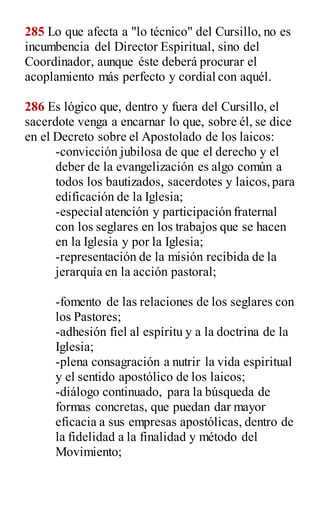 285 Lo que afecta a "lo técnico" del Cursillo, no es
incumbencia del Director Espiritual, sino del
Coordinador, aunque éste deberá procurar el
acoplamiento más perfecto y cordial con aquél.
286 Es lógico que, dentro y fuera del Cursillo, el
sacerdote venga a encarnar lo que, sobre él, se dice
en el Decreto sobre el Apostolado de los laicos:
-convicción jubilosa de que el derecho y el
deber de la evangelización es algo común a
todos los bautizados, sacerdotes y laicos,para
edificación de la Iglesia;
-especial atención y participación fraternal
con los seglares en los trabajos que se hacen
en la Iglesia y por la Iglesia;
-representación de la misión recibida de la
jerarquía en la acción pastoral;
-fomento de las relaciones de los seglares con
los Pastores;
-adhesión fiel al espíritu y a la doctrina de la
Iglesia;
-plena consagración a nutrir la vida espiritual
y el sentido apostólico de los laicos;
-diálogo continuado, para la búsqueda de
formas concretas, que puedan dar mayor
eficacia a sus empresas apostólicas, dentro de
la fidelidad a la finalidad y método del
Movimiento;
 