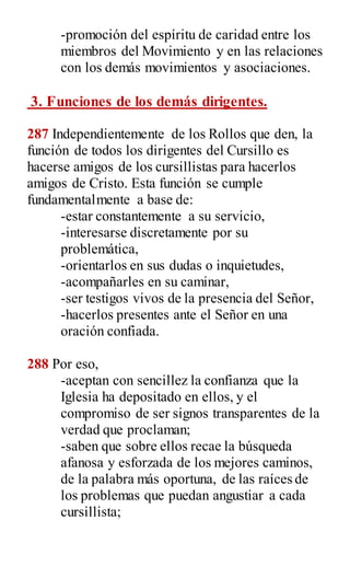 -promoción del espíritu de caridad entre los
miembros del Movimiento y en las relaciones
con los demás movimientos y asociaciones.
3. Funciones de los demás dirigentes.
287 Independientemente de los Rollos que den, la
función de todos los dirigentes del Cursillo es
hacerse amigos de los cursillistas para hacerlos
amigos de Cristo. Esta función se cumple
fundamentalmente a base de:
-estar constantemente a su servicio,
-interesarse discretamente por su
problemática,
-orientarlos en sus dudas o inquietudes,
-acompañarles en su caminar,
-ser testigos vivos de la presencia del Señor,
-hacerlos presentes ante el Señor en una
oración confiada.
288 Por eso,
-aceptan con sencillez la confianza que la
Iglesia ha depositado en ellos, y el
compromiso de ser signos transparentes de la
verdad que proclaman;
-saben que sobre ellos recae la búsqueda
afanosa y esforzada de los mejores caminos,
de la palabra más oportuna, de las raíces de
los problemas que puedan angustiar a cada
cursillista;
 