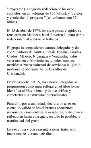 "Proyecto" (la segunda redacción de los ocho
capítulos, en un volumen de 156 folios); y "Juicios
y enmiendas al proyecto " (un volumen con 57
folios).
El 15 de abril de 1974, los siete países elegidos se
reunieron en Mallorca, hotel Ravenna II, para dar la
redacción final a los ocho trabajos.
El grupo lo compusieron catorce delegados y dos
coordinadores de Austria, Brasil, España, Estados
Unidos, México, Nicaragua y Venezuela; todos
veteranos en el Movimiento; y todos, con una
manifiesta buena voluntad de servicio a la Iglesia,
mediante el Movimiento de Cursillos de
Cristiandad.
Desde la noche del 15, los catorce delegados se
propusieron como meta reflejar en el libro lo que
identifica al Movimiento y lo que unifica y
caracteriza sus estructuras operacionales.
Para ello, por unanimidad, decidieron tener en
cuenta lo valido de los diferentes encuentros
nacionales, continentales y mundiales; y dialogar y
reflexionar hasta conseguir, en todo lo posible, la
unanimidad del grupo.
En ese clima y con esas intenciones trabajaron
intensamente durante seis días.
 