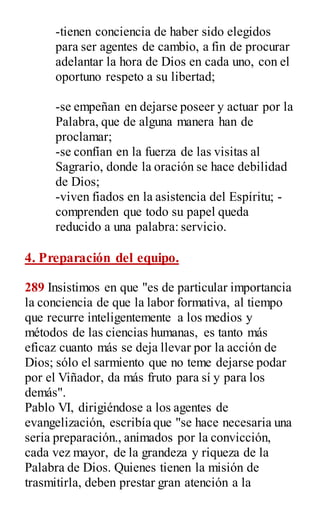 -tienen conciencia de haber sido elegidos
para ser agentes de cambio, a fin de procurar
adelantar la hora de Dios en cada uno, con el
oportuno respeto a su libertad;
-se empeñan en dejarse poseer y actuar por la
Palabra, que de alguna manera han de
proclamar;
-se confían en la fuerza de las visitas al
Sagrario, donde la oración se hace debilidad
de Dios;
-viven fiados en la asistencia del Espíritu; -
comprenden que todo su papel queda
reducido a una palabra: servicio.
4. Preparación del equipo.
289 Insistimos en que "es de particular importancia
la conciencia de que la labor formativa, al tiempo
que recurre inteligentemente a los medios y
métodos de las ciencias humanas, es tanto más
eficaz cuanto más se deja llevar por la acción de
Dios; sólo el sarmiento que no teme dejarse podar
por el Viñador, da más fruto para sí y para los
demás".
Pablo VI, dirigiéndose a los agentes de
evangelización, escribía que "se hace necesaria una
seria preparación., animados por la convicción,
cada vez mayor, de la grandeza y riqueza de la
Palabra de Dios. Quienes tienen la misión de
trasmitirla, deben prestar gran atención a la
 