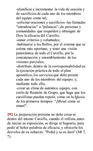 -planificar e incrementar la vida de oración y
de sacrificios de cada uno de los miembros
del equipo como tal;
-solicitar oraciones y sacrificios -las llamadas
"intendencias" o "palancas"-,de personas y
comunidades que respalden y obtengan de
Dios la eficacia del Cursillo;
-aunar criterios y voluntades;
-habituarse a los Rollos, por el sistema que se
estime más oportuno, y tener una visión
panorámica de todo el Cursillo, por la
concatenación y ensamblamiento de las
visiones parciales;
-distribuir, dentro de la corresponsabilidad en
la ejecución práctica de todo el plan
apostólico, los servicios que debe prestar
cada uno de los miembros del equipo; y,
mediante todo ello,
-crear un clima de auténtico equipo, con
estilo de Reunión de Grupo, que haga que los
cursillistas puedan repetir, como en la Iglesia
de los primeros tiempos: "¡Mirad cómo se
aman!".
292 La preparación próxima no debe cesar ni
dentro del mismo Cursillo, cuando el rollista,antes
de iniciar su exposición, se dirige al Sagrario, para
pedir al Señor palabras de eficacia, y ofrecerle los
desvelos de su esfuerzo: "Pedid y se os dará" (Mt 7,
7).
 